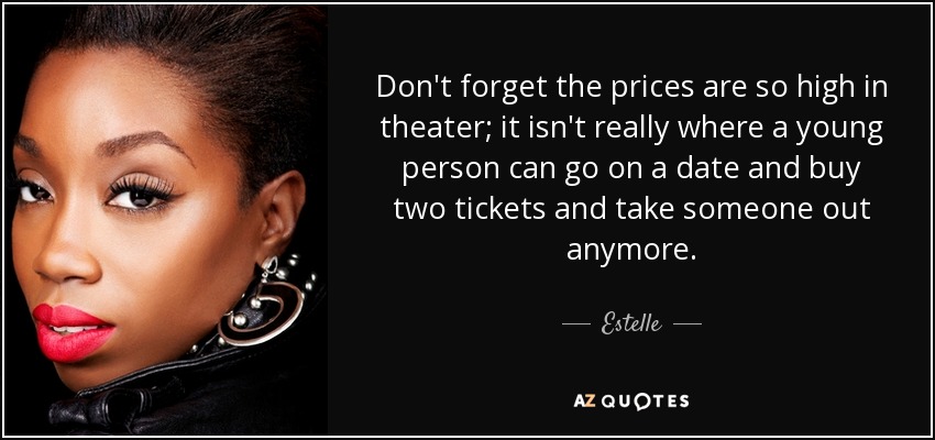 Don't forget the prices are so high in theater; it isn't really where a young person can go on a date and buy two tickets and take someone out anymore. - Estelle