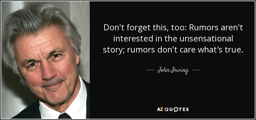 Don't forget this, too: Rumors aren't interested in the unsensational story; rumors don't care what's true. - John Irving