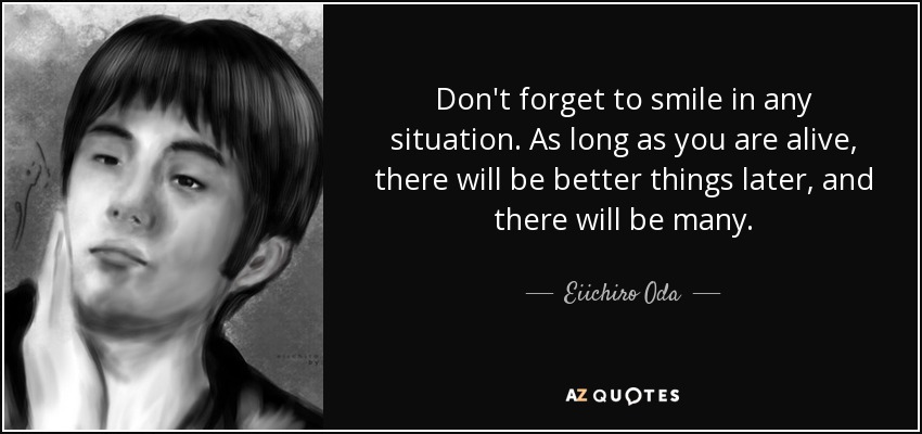 Don't forget to smile in any situation. As long as you are alive, there will be better things later, and there will be many. - Eiichiro Oda