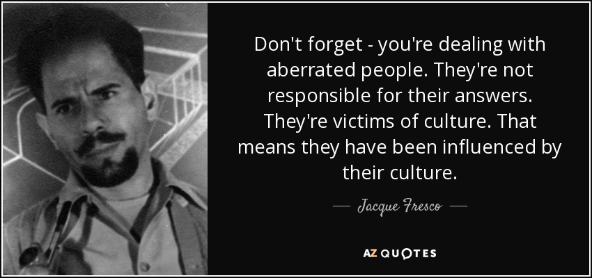 Don't forget - you're dealing with aberrated people. They're not responsible for their answers. They're victims of culture. That means they have been influenced by their culture. - Jacque Fresco