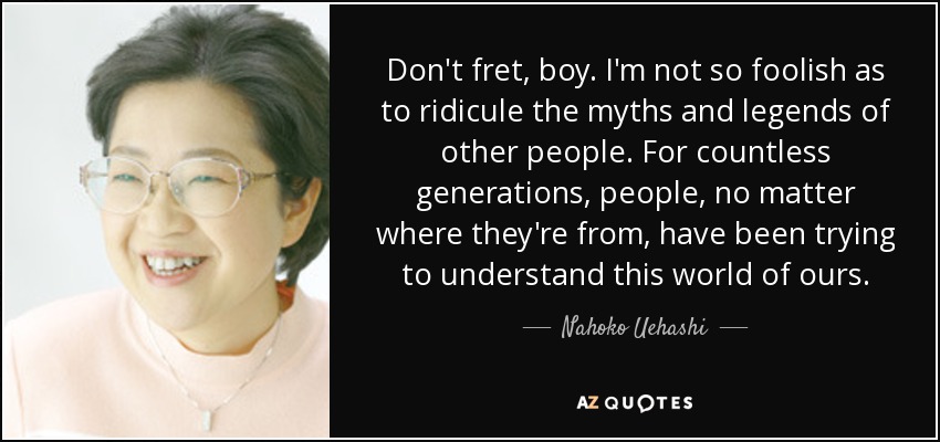 Don't fret, boy. I'm not so foolish as to ridicule the myths and legends of other people. For countless generations, people, no matter where they're from, have been trying to understand this world of ours. - Nahoko Uehashi