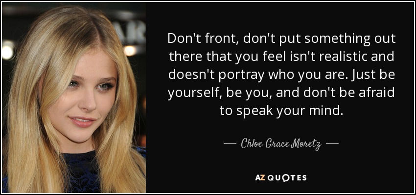 Don't front, don't put something out there that you feel isn't realistic and doesn't portray who you are. Just be yourself, be you, and don't be afraid to speak your mind. - Chloe Grace Moretz