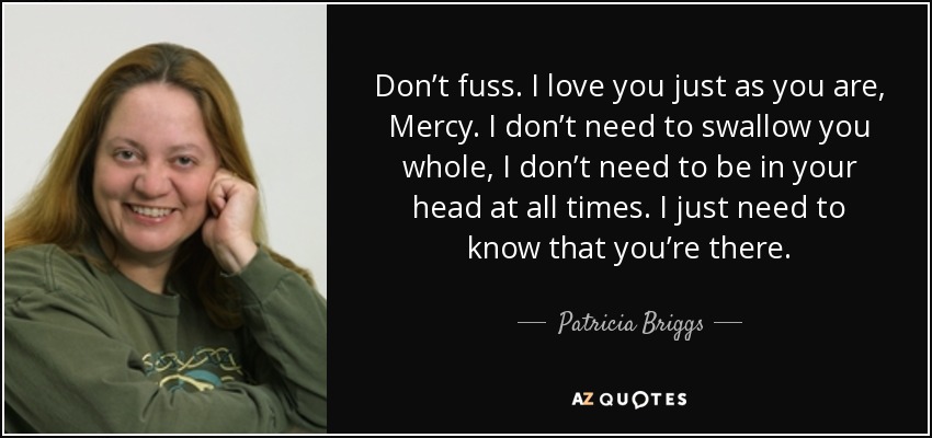 Don’t fuss. I love you just as you are, Mercy. I don’t need to swallow you whole, I don’t need to be in your head at all times. I just need to know that you’re there. - Patricia Briggs
