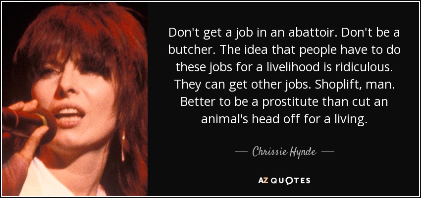 Don't get a job in an abattoir. Don't be a butcher. The idea that people have to do these jobs for a livelihood is ridiculous. They can get other jobs. Shoplift, man. Better to be a prostitute than cut an animal's head off for a living. - Chrissie Hynde