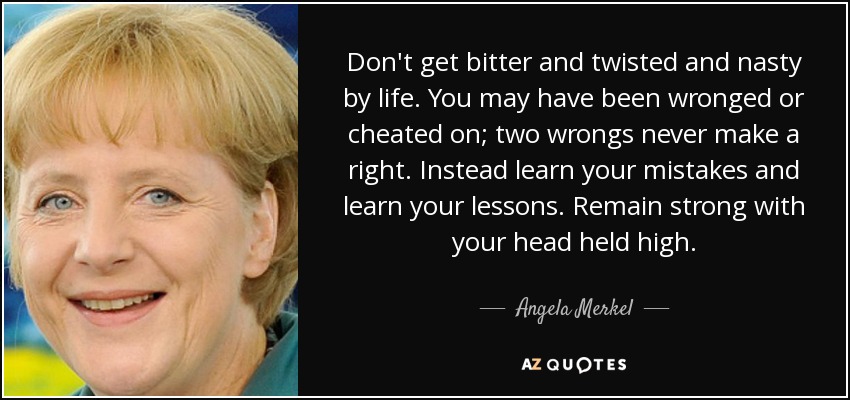 Don't get bitter and twisted and nasty by life. You may have been wronged or cheated on; two wrongs never make a right. Instead learn your mistakes and learn your lessons. Remain strong with your head held high. - Angela Merkel