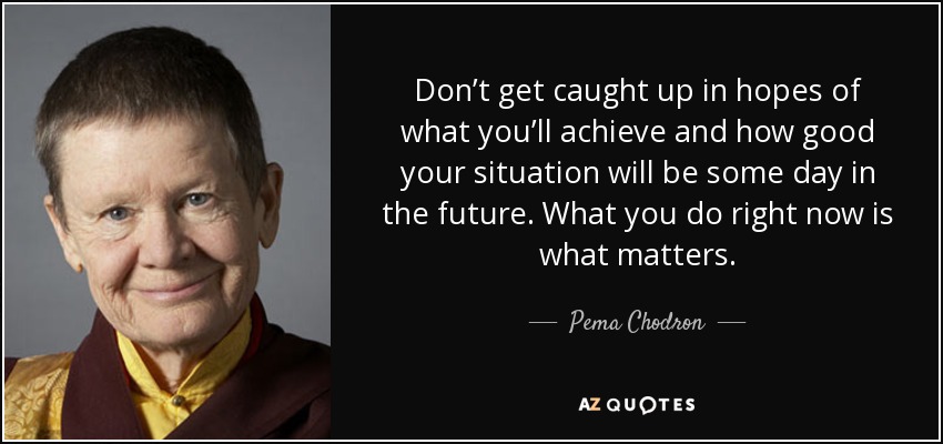 Don’t get caught up in hopes of what you’ll achieve and how good your situation will be some day in the future. What you do right now is what matters. - Pema Chodron