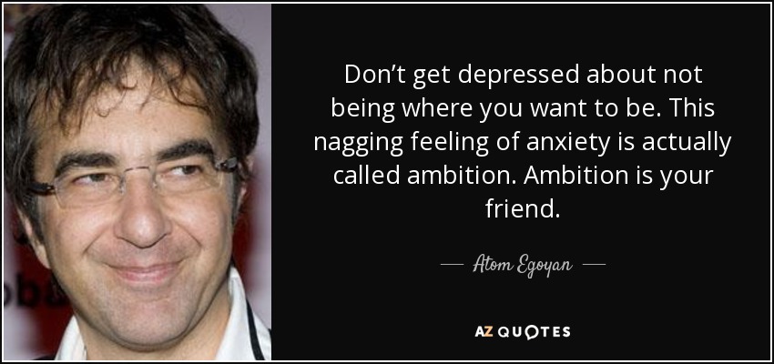 Don’t get depressed about not being where you want to be. This nagging feeling of anxiety is actually called ambition. Ambition is your friend. - Atom Egoyan