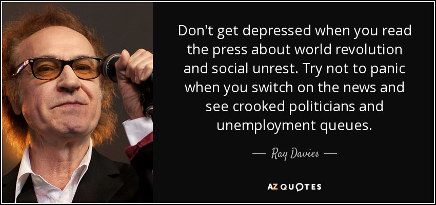 Don't get depressed when you read the press about world revolution and social unrest. Try not to panic when you switch on the news and see crooked politicians and unemployment queues. - Ray Davies