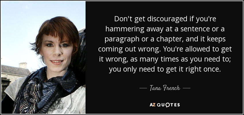 Don't get discouraged if you're hammering away at a sentence or a paragraph or a chapter, and it keeps coming out wrong. You're allowed to get it wrong, as many times as you need to; you only need to get it right once. - Tana French