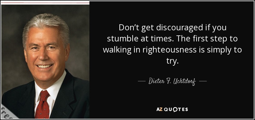 Don’t get discouraged if you stumble at times. The first step to walking in righteousness is simply to try. - Dieter F. Uchtdorf