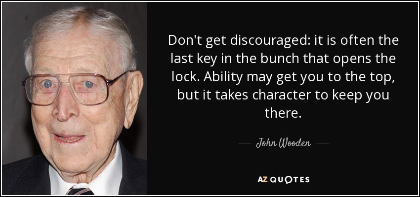 Don't get discouraged: it is often the last key in the bunch that opens the lock. Ability may get you to the top, but it takes character to keep you there. - John Wooden