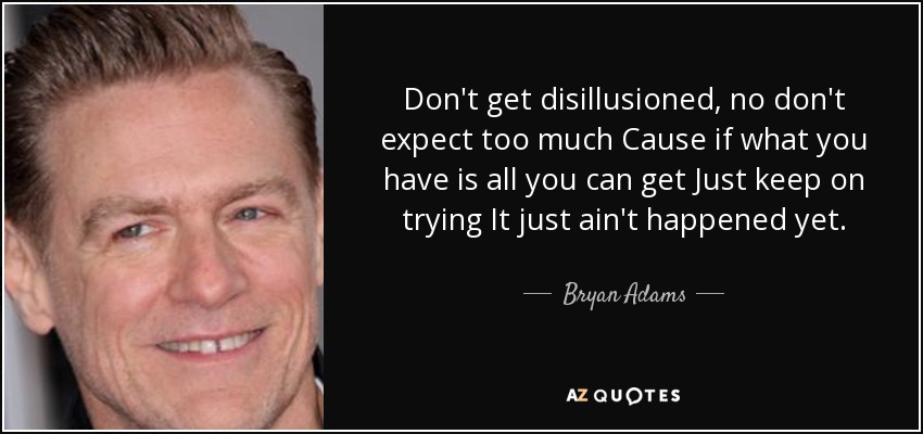 Don't get disillusioned, no don't expect too much Cause if what you have is all you can get Just keep on trying It just ain't happened yet. - Bryan Adams