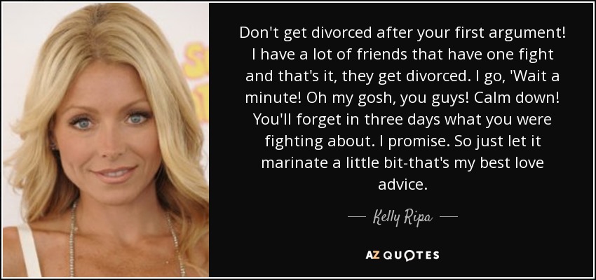 Don't get divorced after your first argument! I have a lot of friends that have one fight and that's it, they get divorced. I go, 'Wait a minute! Oh my gosh, you guys! Calm down! You'll forget in three days what you were fighting about. I promise. So just let it marinate a little bit-that's my best love advice. - Kelly Ripa