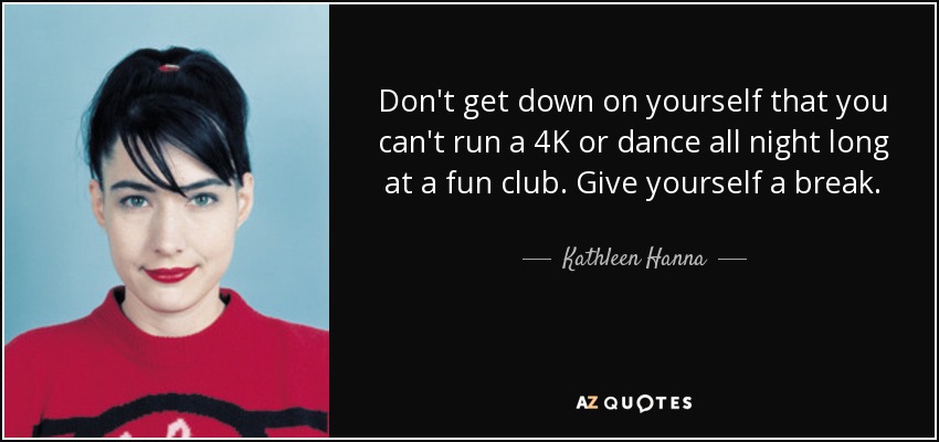 Don't get down on yourself that you can't run a 4K or dance all night long at a fun club. Give yourself a break. - Kathleen Hanna