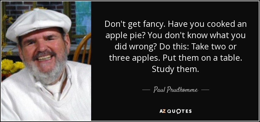 Don't get fancy. Have you cooked an apple pie? You don't know what you did wrong? Do this: Take two or three apples. Put them on a table. Study them. - Paul Prudhomme