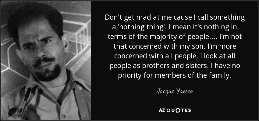 Don't get mad at me cause I call something a 'nothing thing'. I mean it's nothing in terms of the majority of people.... I'm not that concerned with my son. I'm more concerned with all people. I look at all people as brothers and sisters. I have no priority for members of the family. - Jacque Fresco