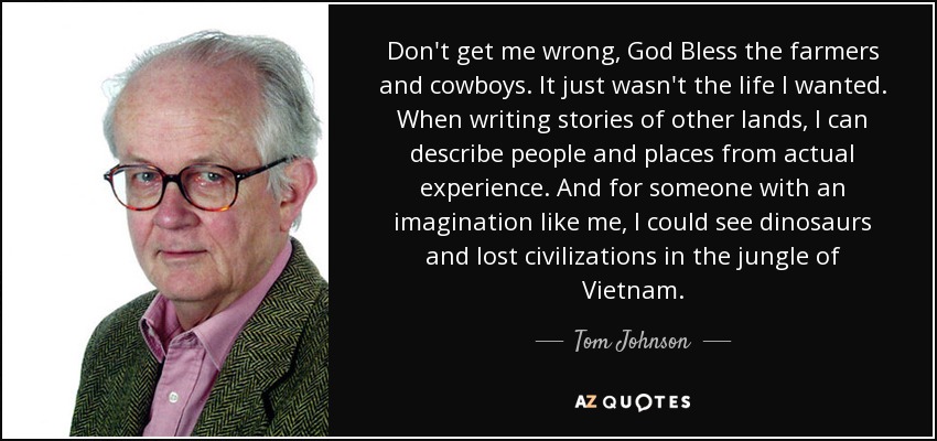 Don't get me wrong, God Bless the farmers and cowboys. It just wasn't the life I wanted. When writing stories of other lands, I can describe people and places from actual experience. And for someone with an imagination like me, I could see dinosaurs and lost civilizations in the jungle of Vietnam. - Tom Johnson