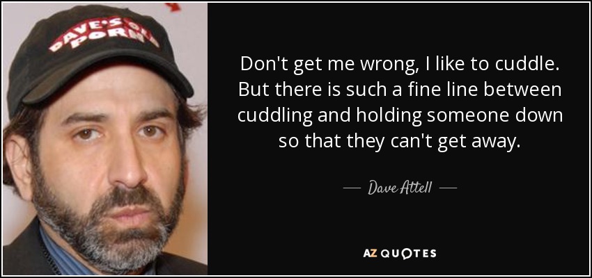 Don't get me wrong, I like to cuddle. But there is such a fine line between cuddling and holding someone down so that they can't get away. - Dave Attell