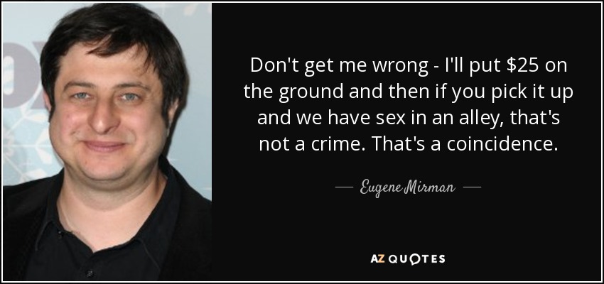 Don't get me wrong - I'll put $25 on the ground and then if you pick it up and we have sex in an alley, that's not a crime. That's a coincidence. - Eugene Mirman