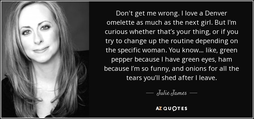 Don't get me wrong. I love a Denver omelette as much as the next girl. But I'm curious whether that’s your thing, or if you try to change up the routine depending on the specific woman. You know… like, green pepper because I have green eyes, ham because I’m so funny, and onions for all the tears you’ll shed after I leave. - Julie James