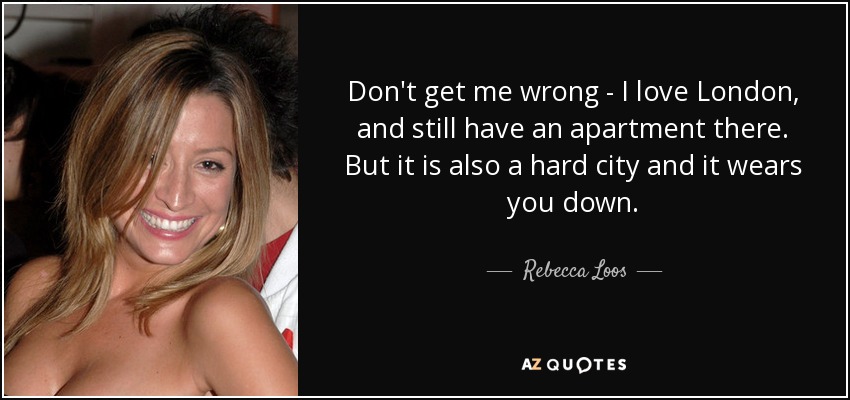 Don't get me wrong - I love London, and still have an apartment there. But it is also a hard city and it wears you down. - Rebecca Loos