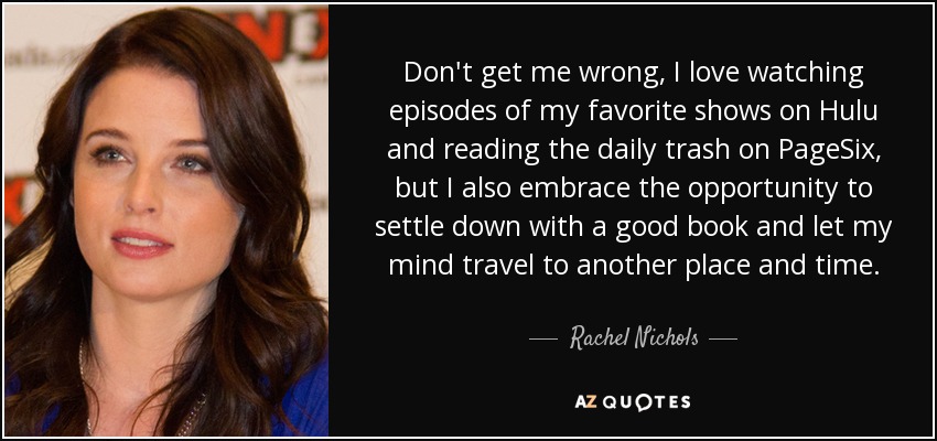 Don't get me wrong, I love watching episodes of my favorite shows on Hulu and reading the daily trash on PageSix, but I also embrace the opportunity to settle down with a good book and let my mind travel to another place and time. - Rachel Nichols
