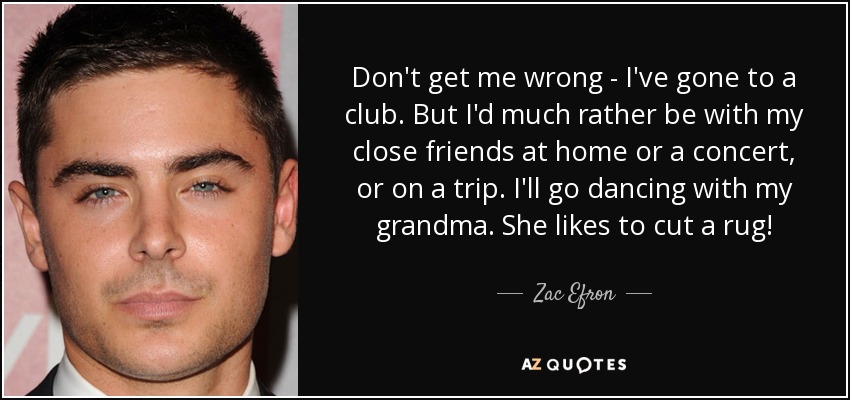 Don't get me wrong - I've gone to a club. But I'd much rather be with my close friends at home or a concert, or on a trip. I'll go dancing with my grandma. She likes to cut a rug! - Zac Efron