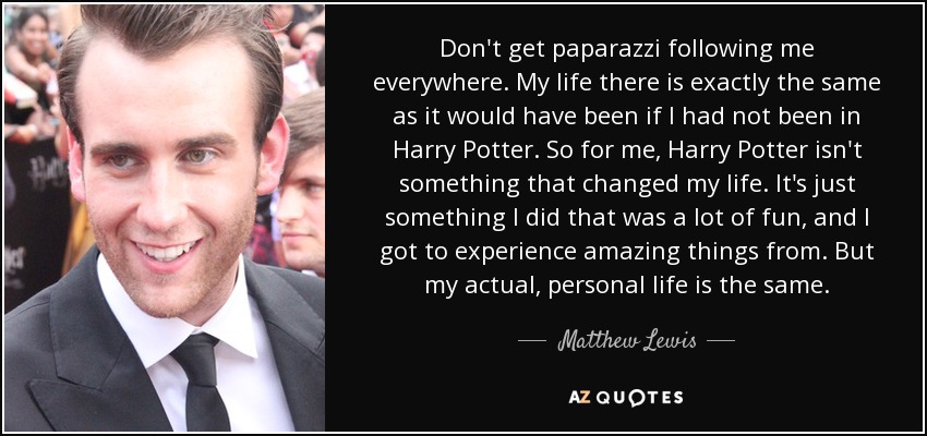 Don't get paparazzi following me everywhere. My life there is exactly the same as it would have been if I had not been in Harry Potter. So for me, Harry Potter isn't something that changed my life. It's just something I did that was a lot of fun, and I got to experience amazing things from. But my actual, personal life is the same. - Matthew Lewis