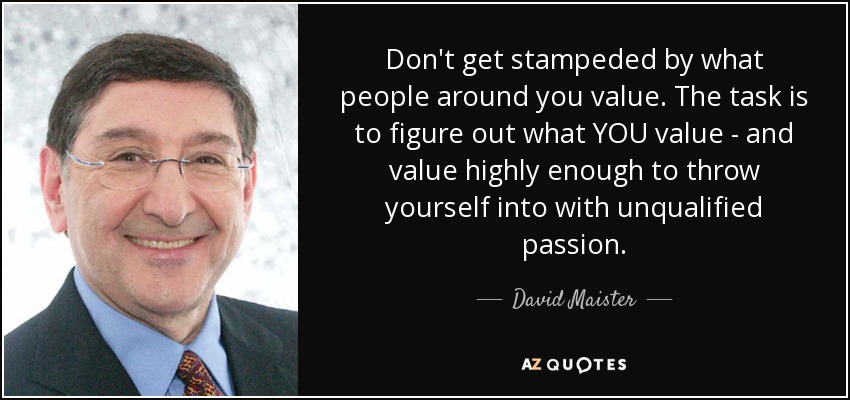 Don't get stampeded by what people around you value. The task is to figure out what YOU value - and value highly enough to throw yourself into with unqualified passion. - David Maister