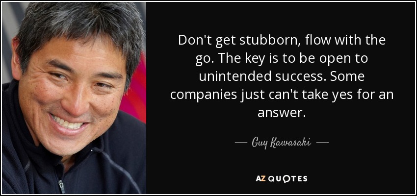 Don't get stubborn, flow with the go. The key is to be open to unintended success. Some companies just can't take yes for an answer. - Guy Kawasaki