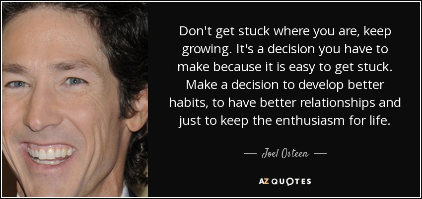 Don't get stuck where you are, keep growing. It's a decision you have to make because it is easy to get stuck. Make a decision to develop better habits, to have better relationships and just to keep the enthusiasm for life. - Joel Osteen