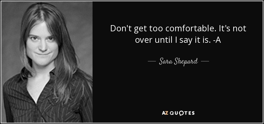 Don't get too comfortable. It's not over until I say it is. -A - Sara Shepard