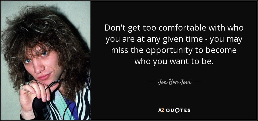 Don't get too comfortable with who you are at any given time - you may miss the opportunity to become who you want to be. - Jon Bon Jovi