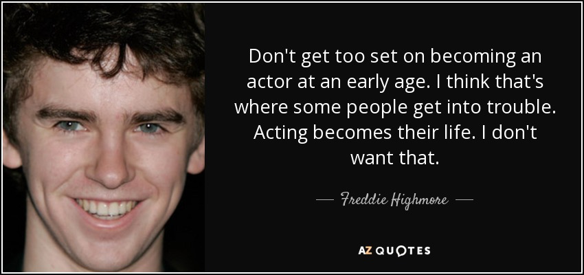 Don't get too set on becoming an actor at an early age. I think that's where some people get into trouble. Acting becomes their life. I don't want that. - Freddie Highmore