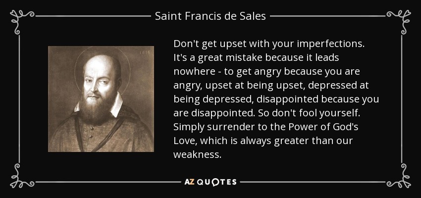 Don't get upset with your imperfections. It's a great mistake because it leads nowhere - to get angry because you are angry, upset at being upset, depressed at being depressed, disappointed because you are disappointed. So don't fool yourself. Simply surrender to the Power of God's Love, which is always greater than our weakness. - Saint Francis de Sales