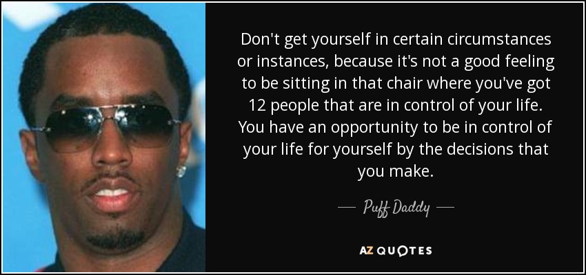 Don't get yourself in certain circumstances or instances, because it's not a good feeling to be sitting in that chair where you've got 12 people that are in control of your life. You have an opportunity to be in control of your life for yourself by the decisions that you make. - Puff Daddy