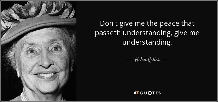 Don't give me the peace that passeth understanding, give me understanding. - Helen Keller