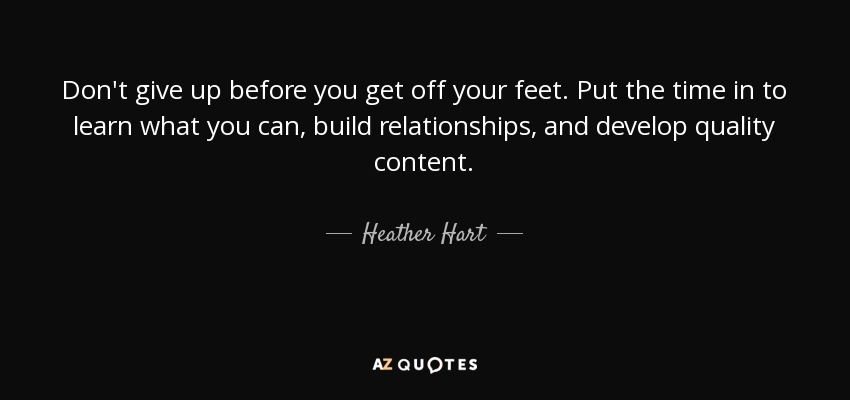 Don't give up before you get off your feet. Put the time in to learn what you can, build relationships, and develop quality content. - Heather Hart