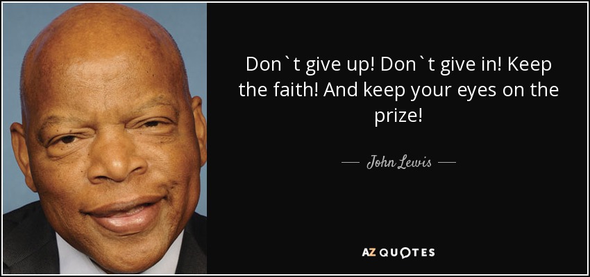 Don`t give up! Don`t give in! Keep the faith! And keep your eyes on the prize! - John Lewis