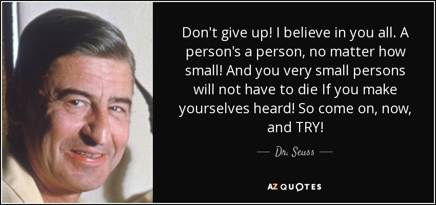 Don't give up! I believe in you all. A person's a person, no matter how small! And you very small persons will not have to die If you make yourselves heard! So come on, now, and TRY! - Dr. Seuss
