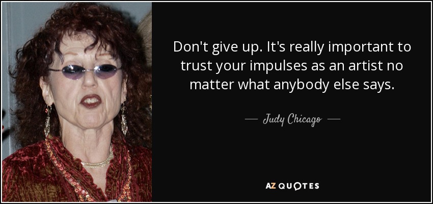 Don't give up. It's really important to trust your impulses as an artist no matter what anybody else says. - Judy Chicago