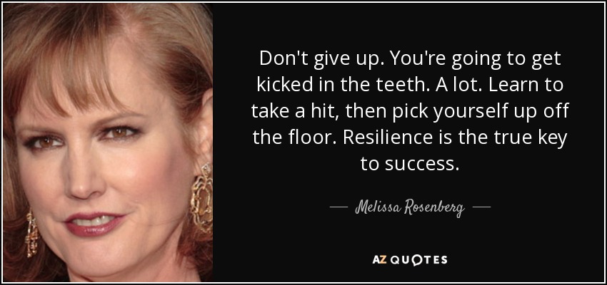 Don't give up. You're going to get kicked in the teeth. A lot. Learn to take a hit, then pick yourself up off the floor. Resilience is the true key to success. - Melissa Rosenberg