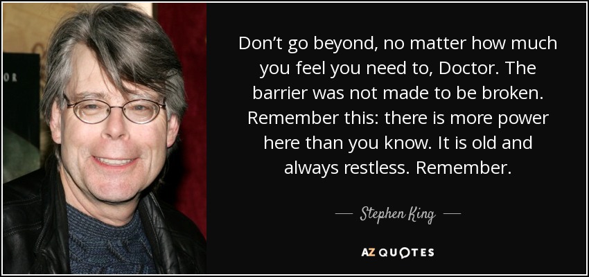 Don’t go beyond, no matter how much you feel you need to, Doctor. The barrier was not made to be broken. Remember this: there is more power here than you know. It is old and always restless. Remember. - Stephen King