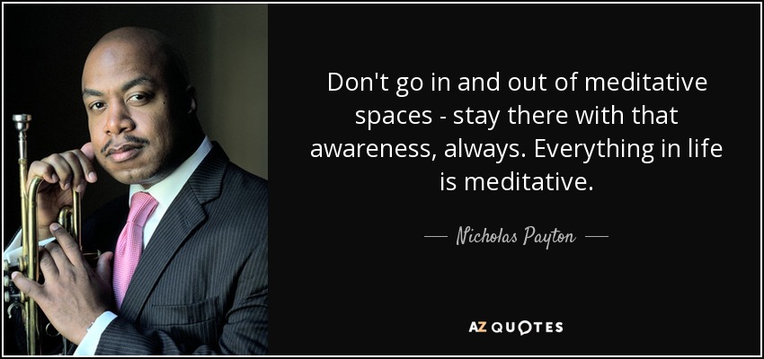 Don't go in and out of meditative spaces - stay there with that awareness, always. Everything in life is meditative. - Nicholas Payton
