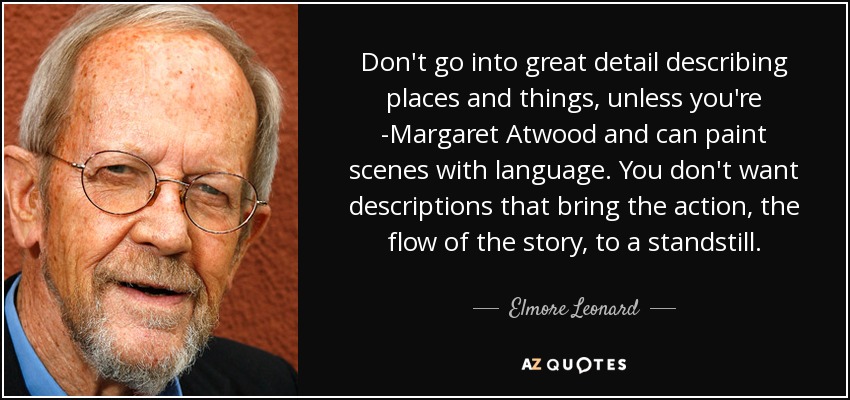 Don't go into great detail describing places and things, unless you're ­Margaret Atwood and can paint scenes with language. You don't want descriptions that bring the action, the flow of the story, to a standstill. - Elmore Leonard