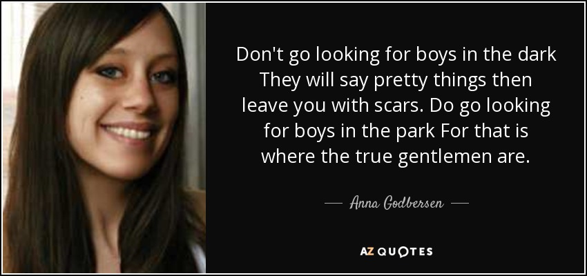 Don't go looking for boys in the dark They will say pretty things then leave you with scars. Do go looking for boys in the park For that is where the true gentlemen are. - Anna Godbersen