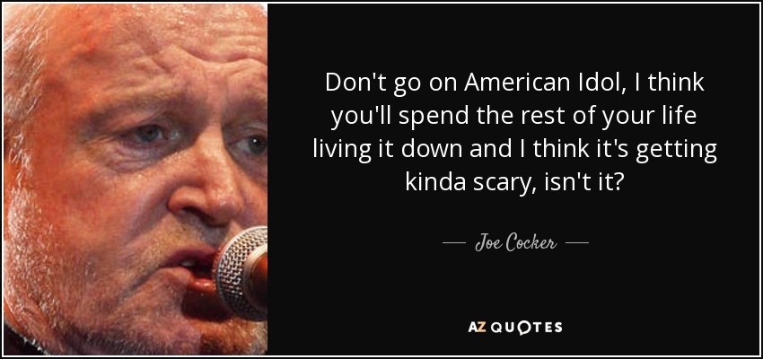 Don't go on American Idol, I think you'll spend the rest of your life living it down and I think it's getting kinda scary, isn't it? - Joe Cocker