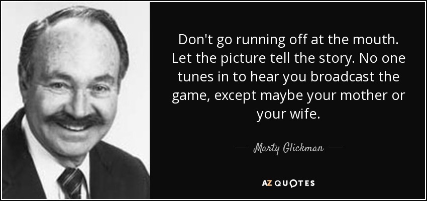 Don't go running off at the mouth. Let the picture tell the story. No one tunes in to hear you broadcast the game, except maybe your mother or your wife. - Marty Glickman