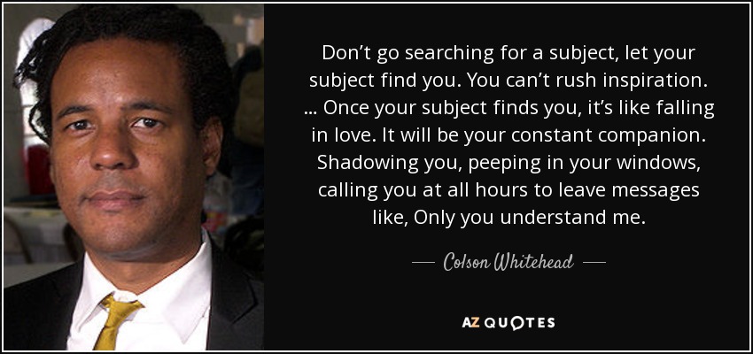 Don’t go searching for a subject, let your subject find you. You can’t rush inspiration. … Once your subject finds you, it’s like falling in love. It will be your constant companion. Shadowing you, peeping in your windows, calling you at all hours to leave messages like, Only you understand me. - Colson Whitehead