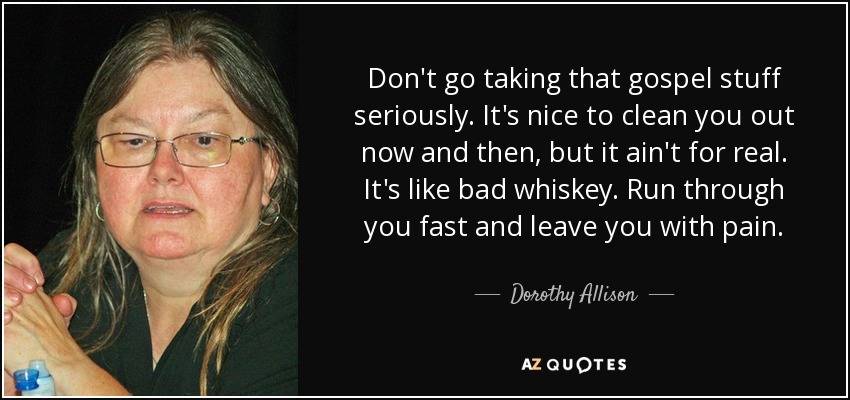Don't go taking that gospel stuff seriously. It's nice to clean you out now and then, but it ain't for real. It's like bad whiskey. Run through you fast and leave you with pain. - Dorothy Allison